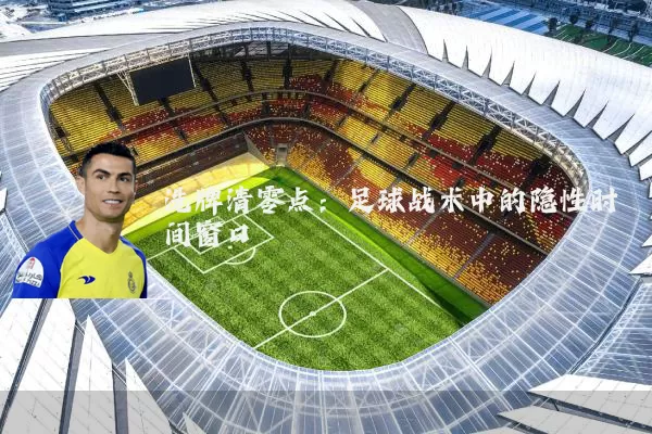 洗牌清零点:足球战术中的隐性时间窗口